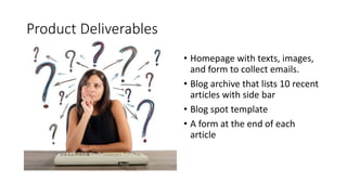 Product Deliverables
• Homepage with texts, images,
and form to collect emails.
• Blog archive that lists 10 recent
articles with side bar
• Blog spot template
• A form at the end of each
article
 