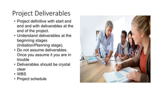 Project Deliverables
• Project definitive with start and
end and with deliverables at the
end of the project.
• Understand deliverables at the
beginning stages
(Initiation/Planning stage).
• Do not assume deliverables.
Once you assume it you are in
trouble
• Deliverables should be crystal
clear
• WBS
• Project schedule
 