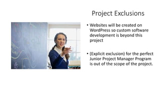 Project Exclusions
• Websites will be created on
WordPress so custom software
development is beyond this
project
• (Explicit exclusion) for the perfect
Junior Project Manager Program
is out of the scope of the project.
 