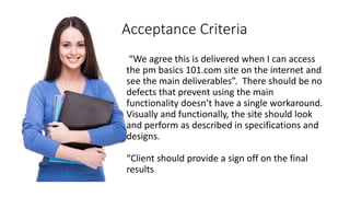 Acceptance Criteria
“We agree this is delivered when I can access
the pm basics 101.com site on the internet and
see the main deliverables”. There should be no
defects that prevent using the main
functionality doesn’t have a single workaround.
Visually and functionally, the site should look
and perform as described in specifications and
designs.
“Client should provide a sign off on the final
results
 