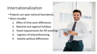 Internationalization
• Projects can span national boundaries.
• Must consider
1. Effect of time zone differences
2. National and regional holidays
3. Travel requirements for f2f meetings
4. Logistics of teleconferencing
5. Volatile political differences
 
