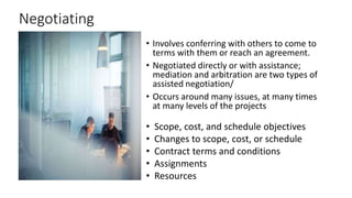 Negotiating
• Involves conferring with others to come to
terms with them or reach an agreement.
• Negotiated directly or with assistance;
mediation and arbitration are two types of
assisted negotiation/
• Occurs around many issues, at many times
at many levels of the projects
• Scope, cost, and schedule objectives
• Changes to scope, cost, or schedule
• Contract terms and conditions
• Assignments
• Resources
 