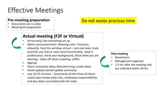 Effective Meetings
Pre-meeting preparation
• Documents are in order
• Meeting kit preparation
Post meeting
• Resolutions
• Management approval
• 2-3 hrs after the meeting info
are collected within 24 hrs
Actual meeting (F2F or Virtual)
• Arrive early, Get everything set up
• Admin announcements: Meeting rules, Timeouts,
etiquette, Face the window, virtual – cam eye level, mute
yourself, use chat or raise hand functionality, keep it
professional, check your background, check what you are
wearing, Video off when snacking, coffee
• Agenda
• Share innovative ideas; Brainstorming; create ideas
• Avoid updates (email update summary)
• Last 10-15 minutes – Summarize all the times all items
acted upon review tasks lists, emphasize responsibilities,
and due dates associated with the tasks.
Do not waste precious time
 