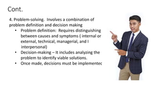 Cont.
4. Problem-solving. Involves a combination of
problem definition and decision making
• Problem definition: Requires distinguishing
between causes and symptoms ( internal or
external, technical, managerial, and I
interpersonal)
• Decision-making – It includes analyzing the
problem to identify viable solutions.
• Once made, decisions must be implemented
 
