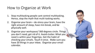 How to Organize at Work
1. Stop multitasking people cant control multitasking.
Hence, stop the myth that multi-tasking works.
2. Organize your brain – de-stress your brain, have the
right amount of sleep, have min break, and be
physically well.
3. Organize your workspace/ 360 degrees circle. Things
you don’t need, get rid of it. Avoid clutter. What you
need is within your fingertips. Get the habit of
checking your emails. Touch it once. Make sure you
have 20 things in your inbox. Organize your email
calendar.
 