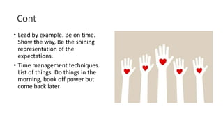 Cont
• Lead by example. Be on time.
Show the way, Be the shining
representation of the
expectations.
• Time management techniques.
List of things. Do things in the
morning, book off power but
come back later
 