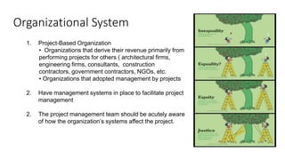 Organizational System
1. Project-Based Organization
• Organizations that derive their revenue primarily from
performing projects for others ( architectural firms,
engineering firms, consultants, construction
contractors, government contractors, NGOs, etc.
• Organizations that adopted management by projects
2. Have management systems in place to facilitate project
management
2. The project management team should be acutely aware
of how the organization’s systems affect the project.
 