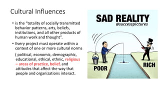 Cultural Influences
• is the “totality of socially transmitted
behavior patterns, arts, beliefs,
institutions, and all other products of
human work and thought”.
• Every project must operate within a
context of one or more cultural norms
( political, economic, demographic,
educational, ethical, ethnic, religious
– areas of practice, belief, and
attitudes that affect the way that
people and organizations interact.
 