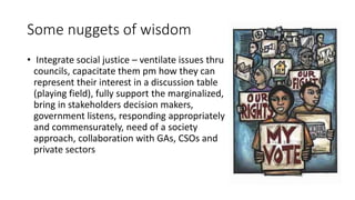 Some nuggets of wisdom
• Integrate social justice – ventilate issues thru
councils, capacitate them pm how they can
represent their interest in a discussion table
(playing field), fully support the marginalized,
bring in stakeholders decision makers,
government listens, responding appropriately
and commensurately, need of a society
approach, collaboration with GAs, CSOs and
private sectors
 