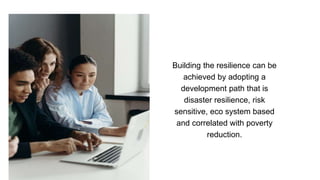 Building the resilience can be
achieved by adopting a
development path that is
disaster resilience, risk
sensitive, eco system based
and correlated with poverty
reduction.
 