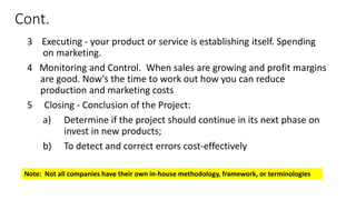 Cont.
3 Executing - your product or service is establishing itself. Spending
on marketing.
4 Monitoring and Control. When sales are growing and profit margins
are good. Now's the time to work out how you can reduce
production and marketing costs
5 Closing - Conclusion of the Project:
a) Determine if the project should continue in its next phase on
invest in new products;
b) To detect and correct errors cost-effectively
Note: Not all companies have their own in-house methodology, framework, or terminologies
 