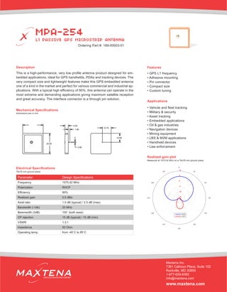 Description
This is a high-performance, very low profile antenna product designed for em-
bedded applications, ideal for GPS handhelds, PDAs and tracking devices. The
very compact size and lightweight features make this GPS embedded antenna
one of a kind in the market and perfect for various commercial and industrial ap-
plications. With a typical high efficiency of 90%, this antenna can operate in the
most extreme and demanding applications giving maximum satellite reception
and great accuracy. The interface connector is a through pin solution.
Mechanical Specifications
Applications
• Vehicle and fleet tracking
• Military & security
• Asset tracking
• Embedded applications
• Oil & gas industries
• Navigation devices
• Mining equipment
• LBS & M2M applications
• Handheld devices
• Law enforcement
dimensions are in mm
Electrical Specifications
Realized gain plot
Measured at 1575.42 MHz on a 76x76 mm ground plane
Parameter Design Specifications
Frequency 1575.42 MHz
Polarization RHCP
Efficiency 90%
Realized gain 5.5 dBic
Axial ratio 1.5 dB (typical) / 2.5 dB (max)
Bandwidth (-1db) 20 MHz
Beamwidth (3dB) 100˚ (both axes)
CP rejection 15 dB (typical) / 10 dB (min)
VSWR 1.3:1
Impedance 50 Ohm
Operating temp. from -40˚C to 85˚C
Features
• GPS L1 frequency
• Adhesive mounting
• Pin connector
• Compact size
• Custom tuning
MPA-254
L1 PASSIVE GPS MICROSTRIP ANTENNA
Maxtena Inc.
7361 Calhoun Place, Suite 102
Rockville, MD 20855
1-877-629-8362
info@maxtena.com
www.maxtena.com
WIRELESS INNOVATIONS COMPANY
Ordering Part #: 189-00003-01
76x76 mm ground plane
 