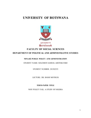 1
UNIVERSITY OF BOTSWANA
FACULTY OF SOCIAL SCIENCES
DEPARTMENT OF POLITICAL AND ADMINISTRATIVE STUDIES
MPA-602 PUBLIC POLICY AND ADMINISTRATION
STUDENT NAME: SOLOMON SAMUEL ADETOKUNBO
STUDENT NUMBER: 201502535
LECTURE: DR. BASHI MOTHUSI
TERM-PAPER TITLE
WHY POLICY FAIL: A STUDY OF NIGERIA
 