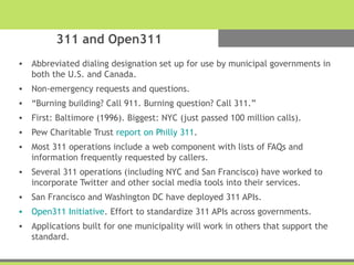 311 and Open311
• Abbreviated dialing designation set up for use by municipal governments in
both the U.S. and Canada.
• Non-emergency requests and questions.
• “Burning building? Call 911. Burning question? Call 311.”
• First: Baltimore (1996). Biggest: NYC (just passed 100 million calls).
• Pew Charitable Trust report on Philly 311.
• Most 311 operations include a web component with lists of FAQs and
information frequently requested by callers.
• Several 311 operations (including NYC and San Francisco) have worked to
incorporate Twitter and other social media tools into their services.
• San Francisco and Washington DC have deployed 311 APIs.
• Open311 Initiative. Effort to standardize 311 APIs across governments.
• Applications built for one municipality will work in others that support the
standard.
 