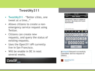 TweetMy311
• TweetMy311 – “Better cities, one
tweet at a time…”
• Allows citizens to create a non-
emergency service request using
Twitter.
• Citizens can create new
requests, and query the status of
existing requests.
• Uses the Open311 API currently
live in San Francisco.
• Will be enable in DC in next
several weeks.
 