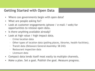 Getting Started with Open Data
• Where can governments begin with open data?
• What are people asking for?
• Look at customer engagements (phone / e-mail / web) for
opportunities to release open data.
• Is there anything available already?
• Look at high value / high impact data.
– Crime location data
– Other types of location data (polling places, libraries, health facilities).
– Transit data (Delaware General Assembly: SB 242)
– Restaurant inspection data
– Licensure data
• Compact data lends itself most easily to multiple channels.
• Make a plan. Set a goal. Publish the goal. Measure progress.
 