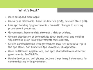 What’s Next?
• More data! And more apps!
• Geekery as citizenship. Code for America (USA), Rewired State (UK).
• Less app building by governments – dramatic changes to existing
procurement processes.
• Governments become data stewards / data providers.
• Uneven distribution of connectivity (both traditional and mobile)
will continue as an issue governments must address.
• Citizen communication with government may first require a trip to
the app store. San Francisco App Showcase, DC App Store.
• More multitenant applications, and apps shared between different
governments. SeeClickFix.
• Mobile devices and cell phones become the primary instruments for
communicating with government.
 