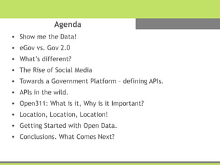 Agenda
• Show me the Data!
• eGov vs. Gov 2.0
• What’s different?
• The Rise of Social Media
• Towards a Government Platform – defining APIs.
• APIs in the wild.
• Open311: What is it, Why is it Important?
• Location, Location, Location!
• Getting Started with Open Data.
• Conclusions. What Comes Next?
 