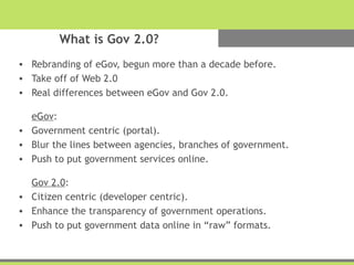What is Gov 2.0?
• Rebranding of eGov, begun more than a decade before.
• Take off of Web 2.0
• Real differences between eGov and Gov 2.0.
eGov:
• Government centric (portal).
• Blur the lines between agencies, branches of government.
• Push to put government services online.
Gov 2.0:
• Citizen centric (developer centric).
• Enhance the transparency of government operations.
• Push to put government data online in “raw” formats.
 