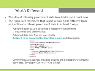 What’s Different?
• The idea of releasing government data to outsider users is not new.
• The Open Data movement that is part of Gov 2.0 is different from
past actions to release government data in at least 3 ways:
– Publishing open data is becoming a measure of government
transparency and performance.
– Published data is in formats specifically
designed to be consumed by downstream apps and developers.
– Governments are actively engaging citizens and developers to consume
open data. Developer Contests = Cha Ching!
 