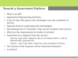 Towards a Government Platform
• What is an API?
• Application Programming Interface.
• A set of rules that govern how developers can use a platform or
service.
• Typically built on underlying web technologies.
• Documented list of “functions” that can be invoked in the service.
• What are the requirements to invoke a function?
• Guarantee of a response from the service.
– Success! I get what I asked for (list of all tweets within 1 mile of
Maxwell Hall, Syracuse NY).
– Failure. I won’t get what I asked for, with an details of failure.
• The format of the response will be fixed and consistent.
• A contract.
 