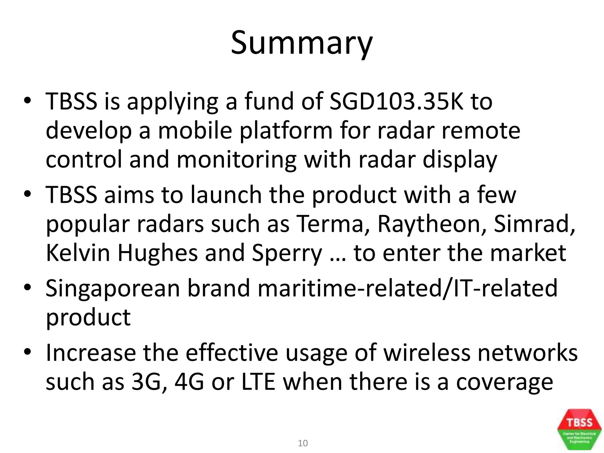 10
Summary
• TBSS is applying a fund of SGD103.35K to
develop a mobile platform for radar remote
control and monitoring with radar display
• TBSS aims to launch the product with a few
popular radars such as Terma, Raytheon, Simrad,
Kelvin Hughes and Sperry … to enter the market
• Singaporean brand maritime-related/IT-related
product
• Increase the effective usage of wireless networks
such as 3G, 4G or LTE when there is a coverage
 