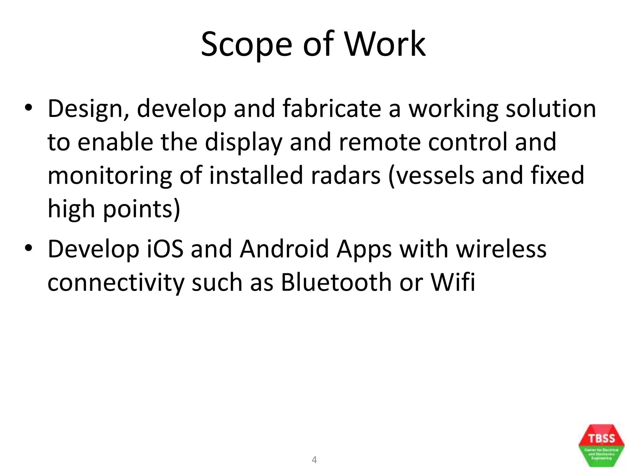 4
Scope of Work
• Design, develop and fabricate a working solution
to enable the display and remote control and
monitoring of installed radars (vessels and fixed
high points)
• Develop iOS and Android Apps with wireless
connectivity such as Bluetooth or Wifi
 
