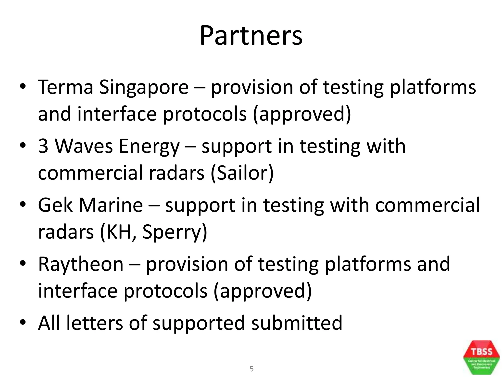 5
Partners
• Terma Singapore – provision of testing platforms
and interface protocols (approved)
• 3 Waves Energy – support in testing with
commercial radars (Sailor)
• Gek Marine – support in testing with commercial
radars (KH, Sperry)
• Raytheon – provision of testing platforms and
interface protocols (approved)
• All letters of supported submitted
 