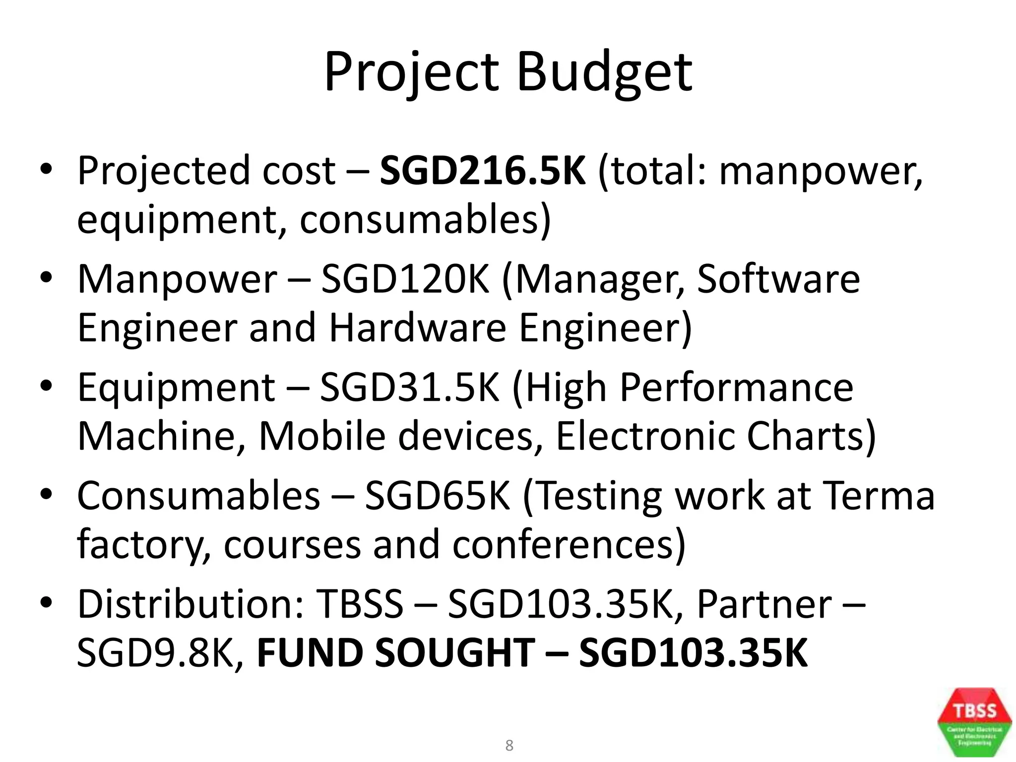8
Project Budget
• Projected cost – SGD216.5K (total: manpower,
equipment, consumables)
• Manpower – SGD120K (Manager, Software
Engineer and Hardware Engineer)
• Equipment – SGD31.5K (High Performance
Machine, Mobile devices, Electronic Charts)
• Consumables – SGD65K (Testing work at Terma
factory, courses and conferences)
• Distribution: TBSS – SGD103.35K, Partner –
SGD9.8K, FUND SOUGHT – SGD103.35K
 