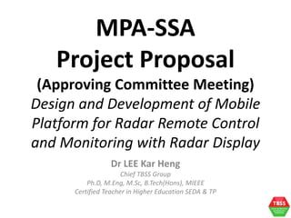 Dr LEE Kar Heng
Chief TBSS Group
Ph.D, M.Eng, M.Sc, B.Tech(Hons), MIEEE
Certified Teacher in Higher Education SEDA & TP
MPA-SSA
Project Proposal
(Approving Committee Meeting)
Design and Development of Mobile
Platform for Radar Remote Control
and Monitoring with Radar Display
 