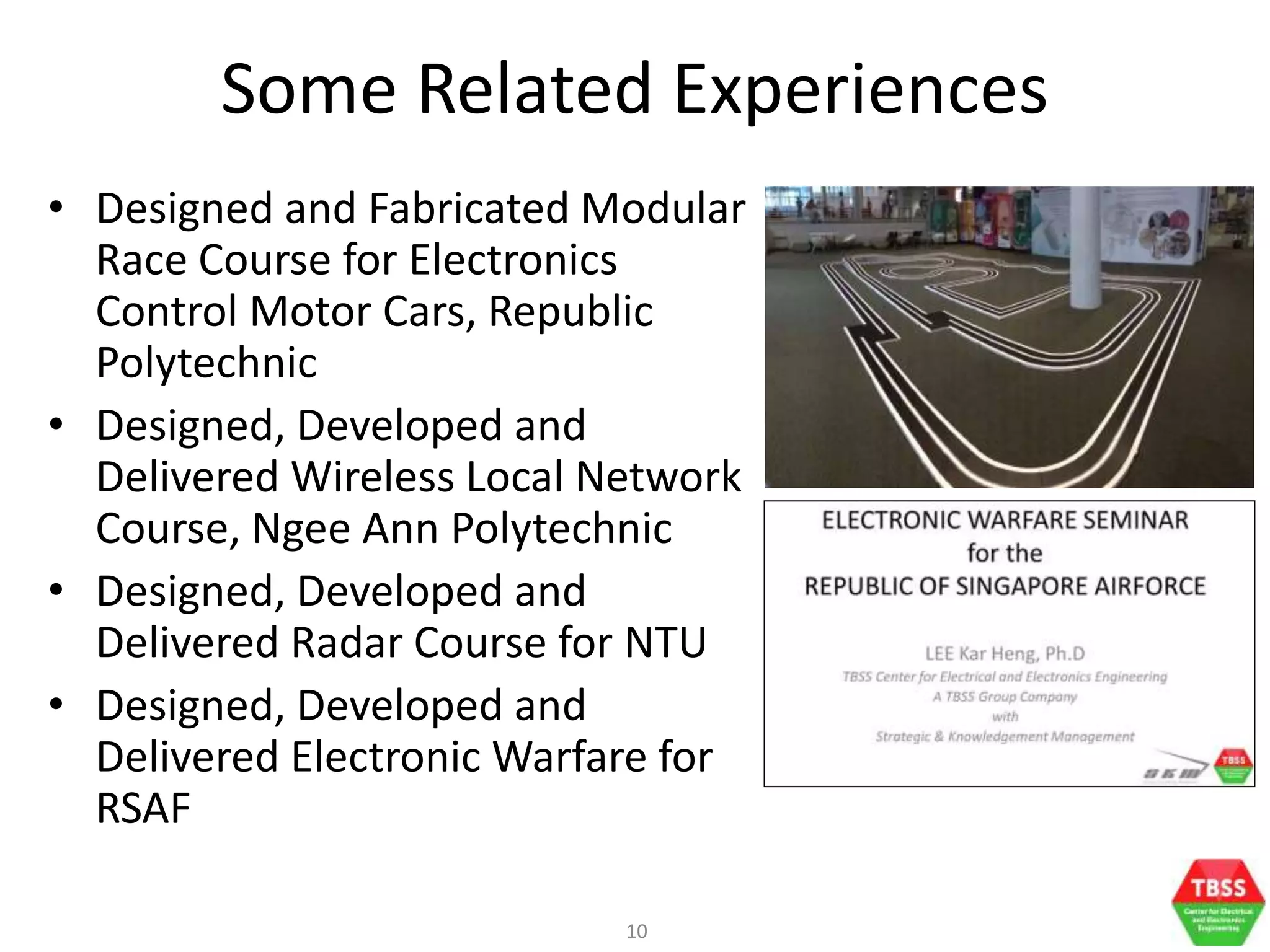 10
Some Related Experiences
• Designed and Fabricated Modular
Race Course for Electronics
Control Motor Cars, Republic
Polytechnic
• Designed, Developed and
Delivered Wireless Local Network
Course, Ngee Ann Polytechnic
• Designed, Developed and
Delivered Radar Course for NTU
• Designed, Developed and
Delivered Electronic Warfare for
RSAF
 