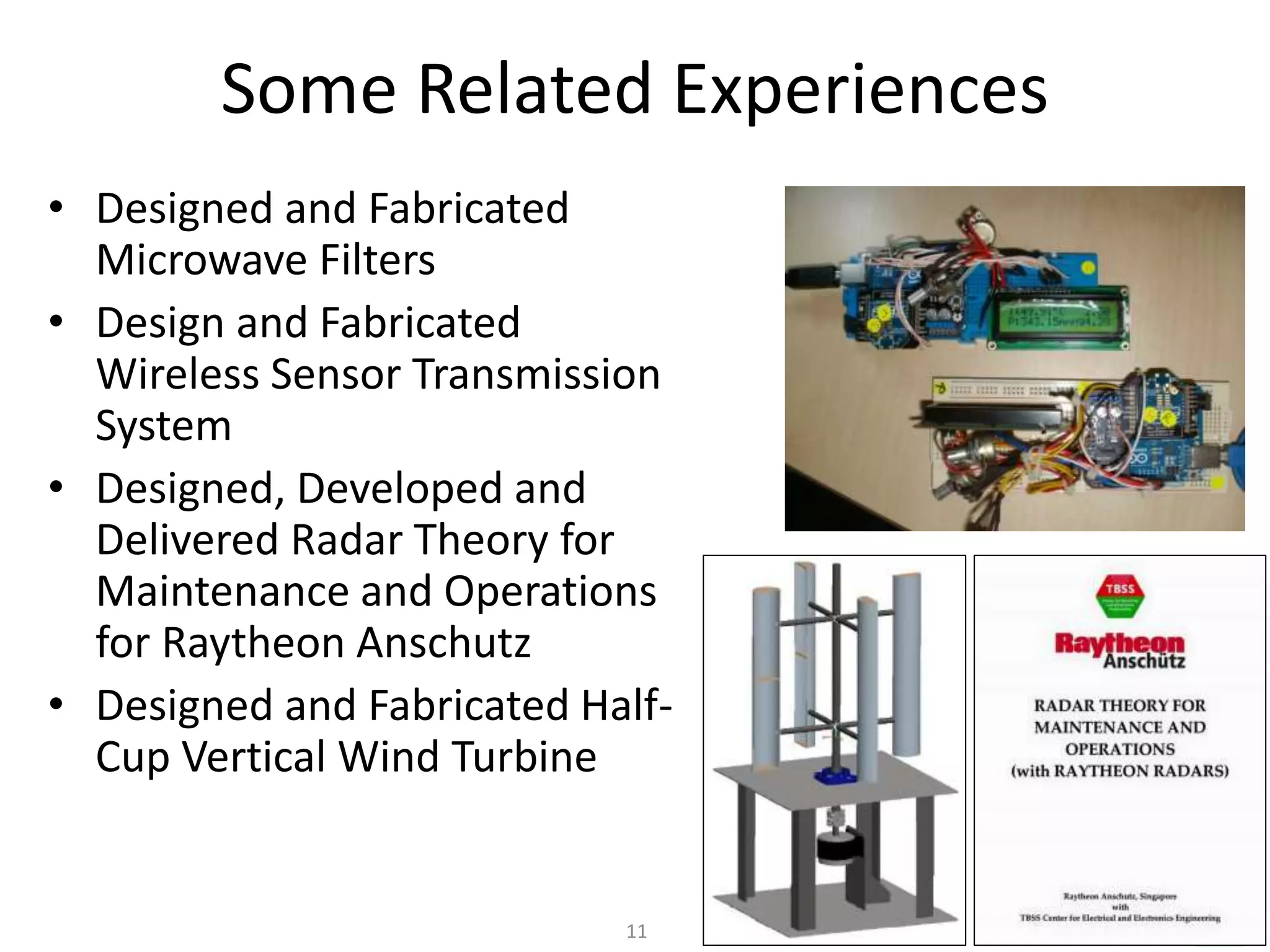 11
Some Related Experiences
• Designed and Fabricated
Microwave Filters
• Design and Fabricated
Wireless Sensor Transmission
System
• Designed, Developed and
Delivered Radar Theory for
Maintenance and Operations
for Raytheon Anschutz
• Designed and Fabricated Half-
Cup Vertical Wind Turbine
 