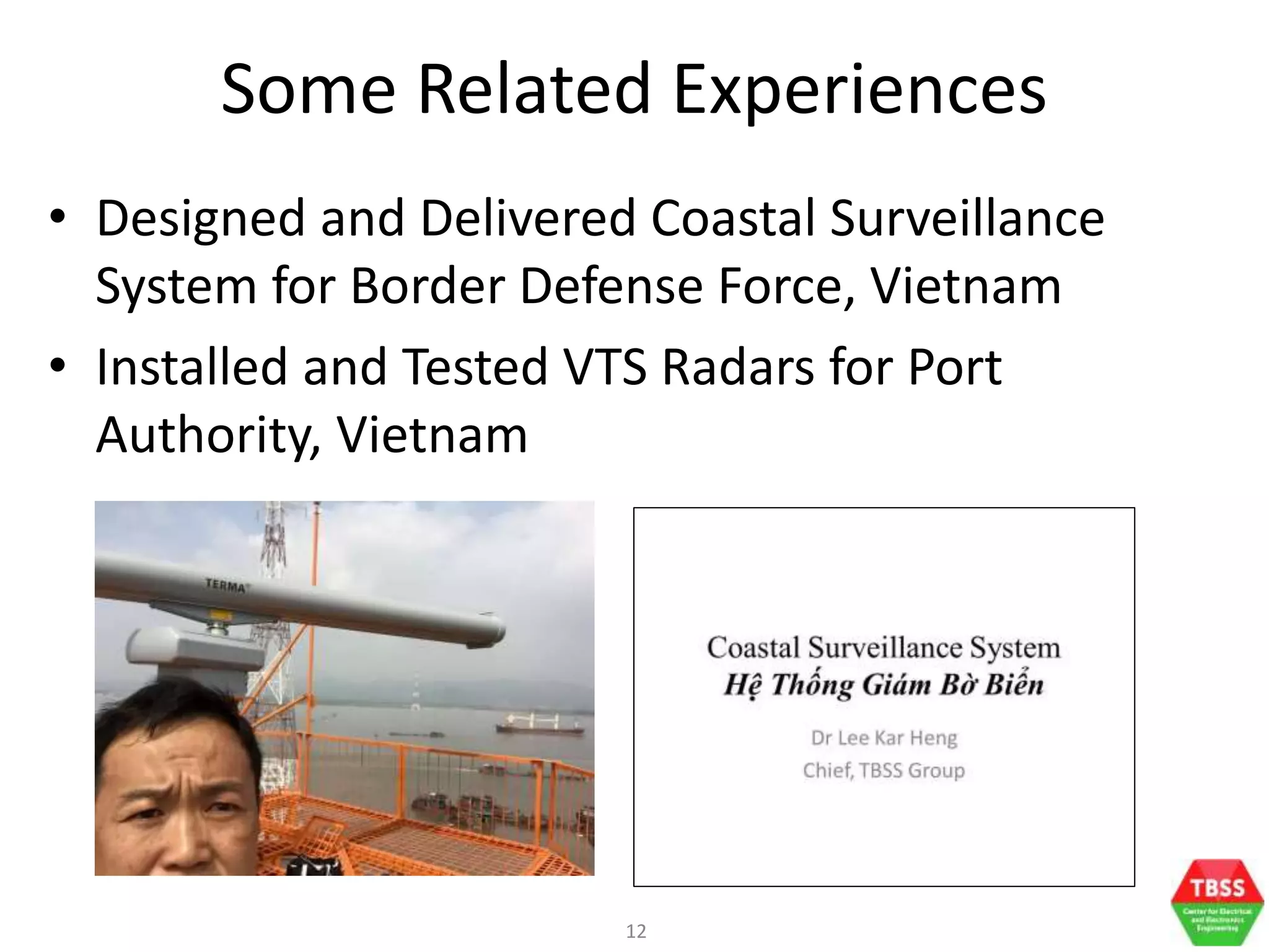 12
Some Related Experiences
• Designed and Delivered Coastal Surveillance
System for Border Defense Force, Vietnam
• Installed and Tested VTS Radars for Port
Authority, Vietnam
 