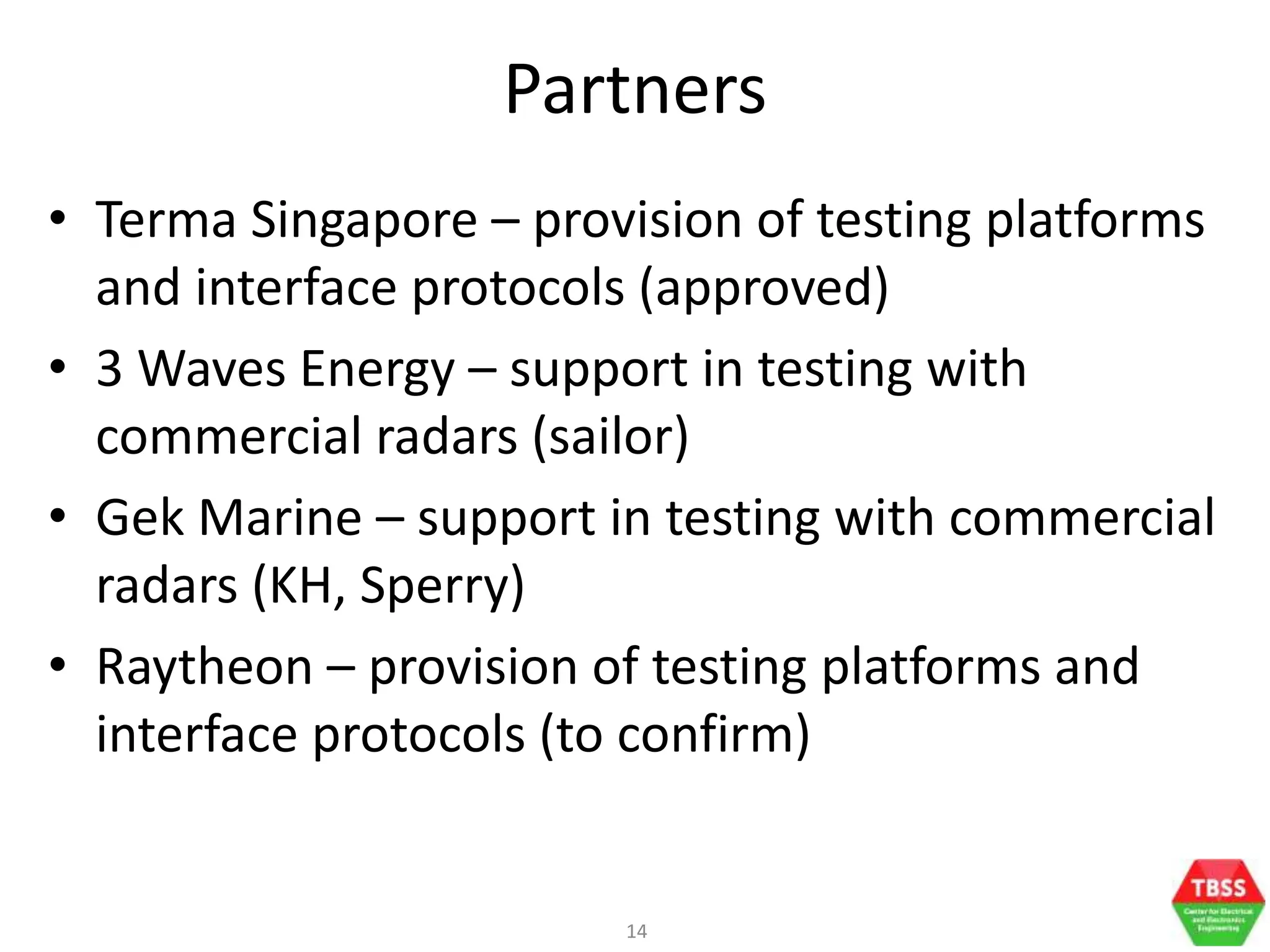 14
Partners
• Terma Singapore – provision of testing platforms
and interface protocols (approved)
• 3 Waves Energy – support in testing with
commercial radars (sailor)
• Gek Marine – support in testing with commercial
radars (KH, Sperry)
• Raytheon – provision of testing platforms and
interface protocols (to confirm)
 