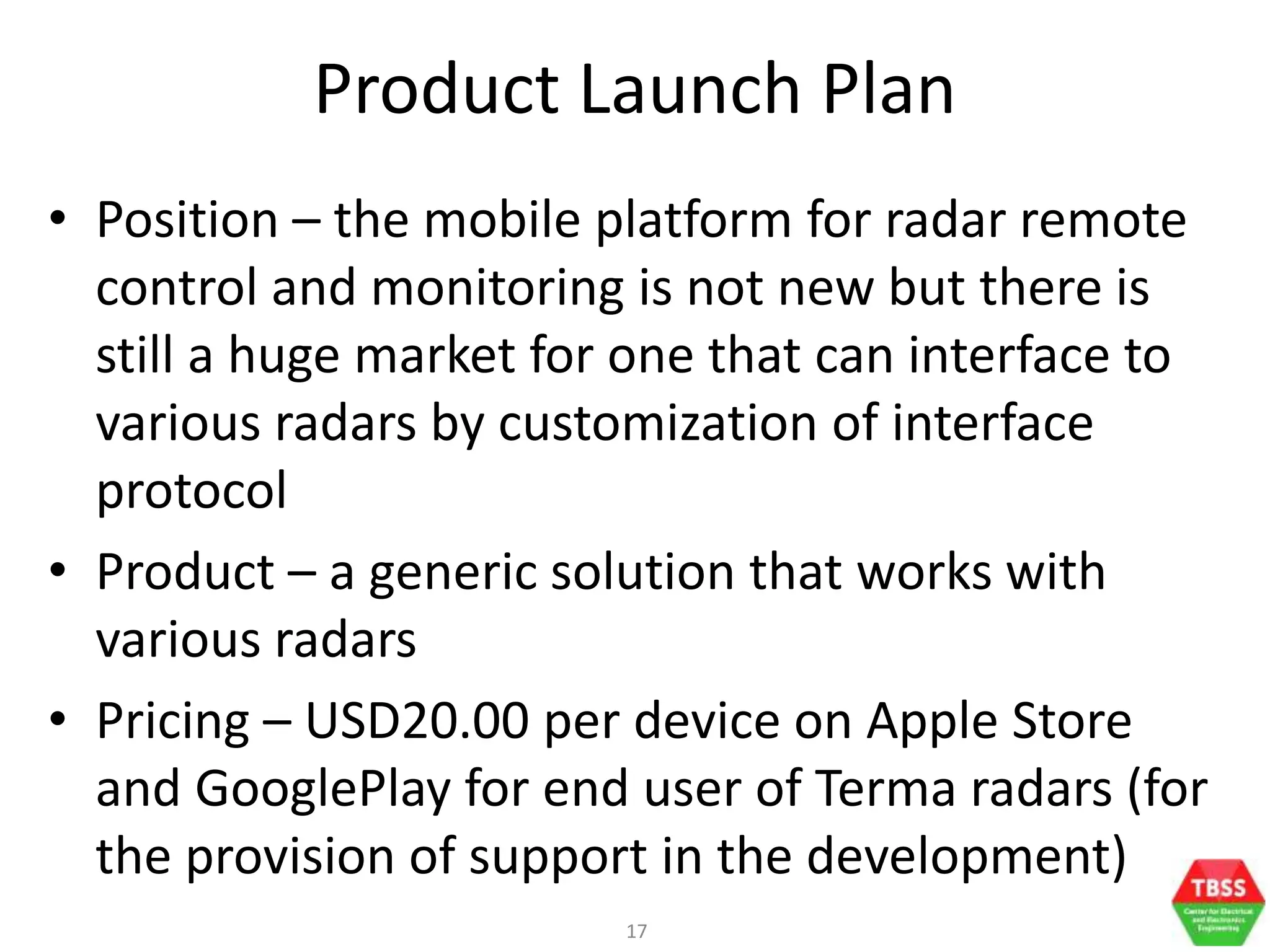 17
Product Launch Plan
• Position – the mobile platform for radar remote
control and monitoring is not new but there is
still a huge market for one that can interface to
various radars by customization of interface
protocol
• Product – a generic solution that works with
various radars
• Pricing – USD20.00 per device on Apple Store
and GooglePlay for end user of Terma radars (for
the provision of support in the development)
 