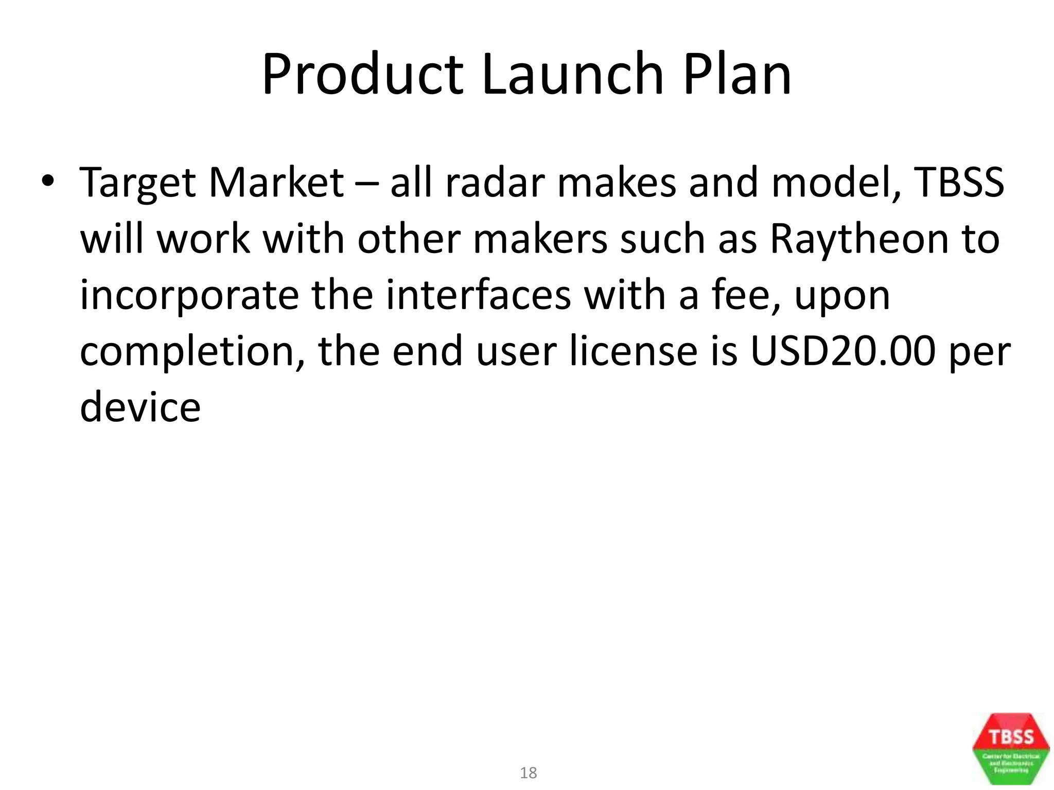 18
Product Launch Plan
• Target Market – all radar makes and model, TBSS
will work with other makers such as Raytheon to
incorporate the interfaces with a fee, upon
completion, the end user license is USD20.00 per
device
 