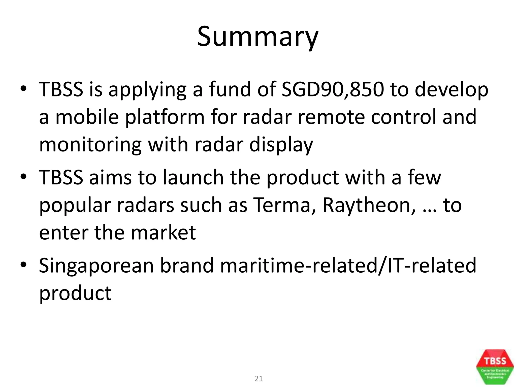 21
Summary
• TBSS is applying a fund of SGD90,850 to develop
a mobile platform for radar remote control and
monitoring with radar display
• TBSS aims to launch the product with a few
popular radars such as Terma, Raytheon, … to
enter the market
• Singaporean brand maritime-related/IT-related
product
 