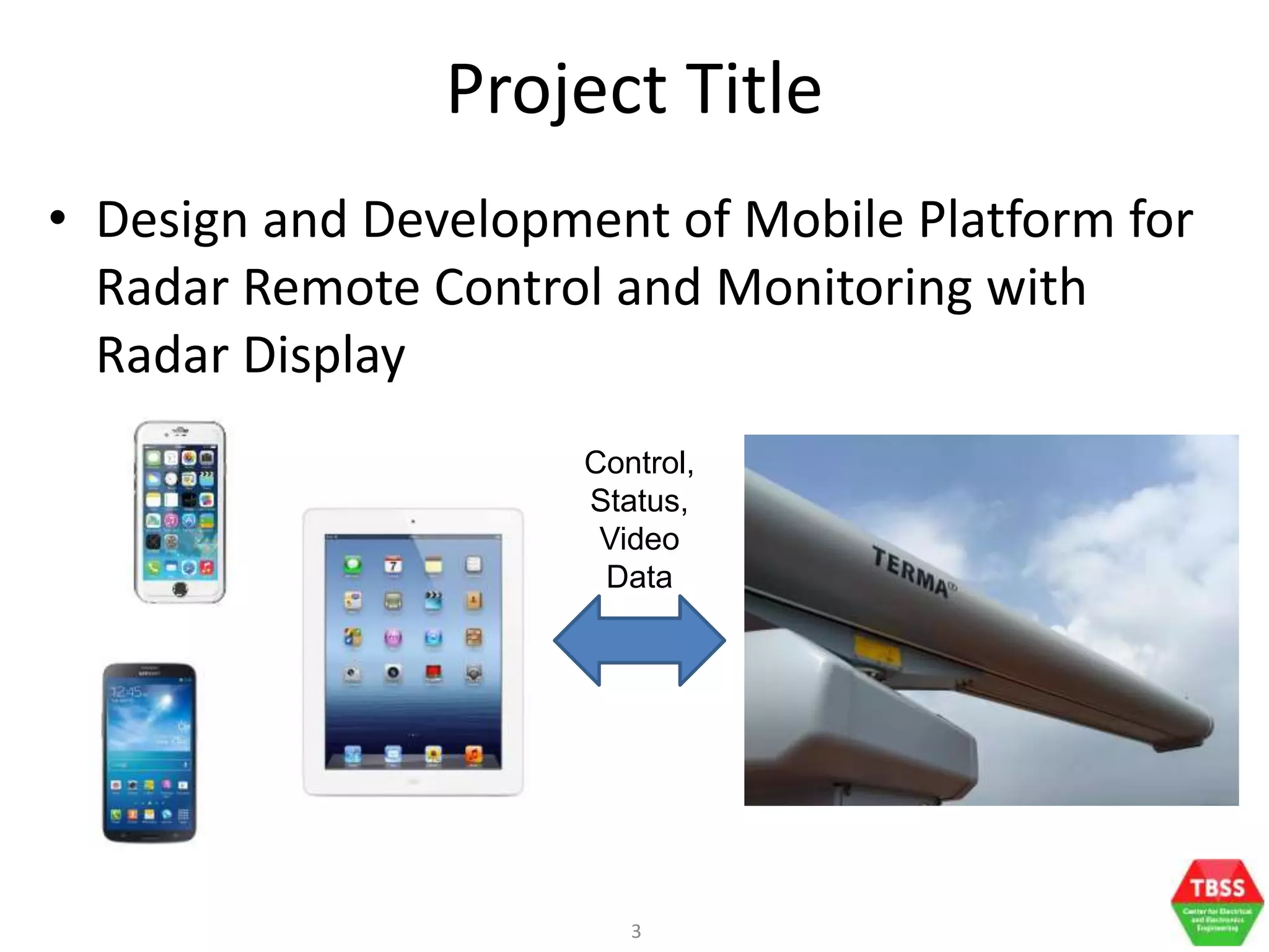 3
Project Title
• Design and Development of Mobile Platform for
Radar Remote Control and Monitoring with
Radar Display
Control,
Status,
Video
Data
 