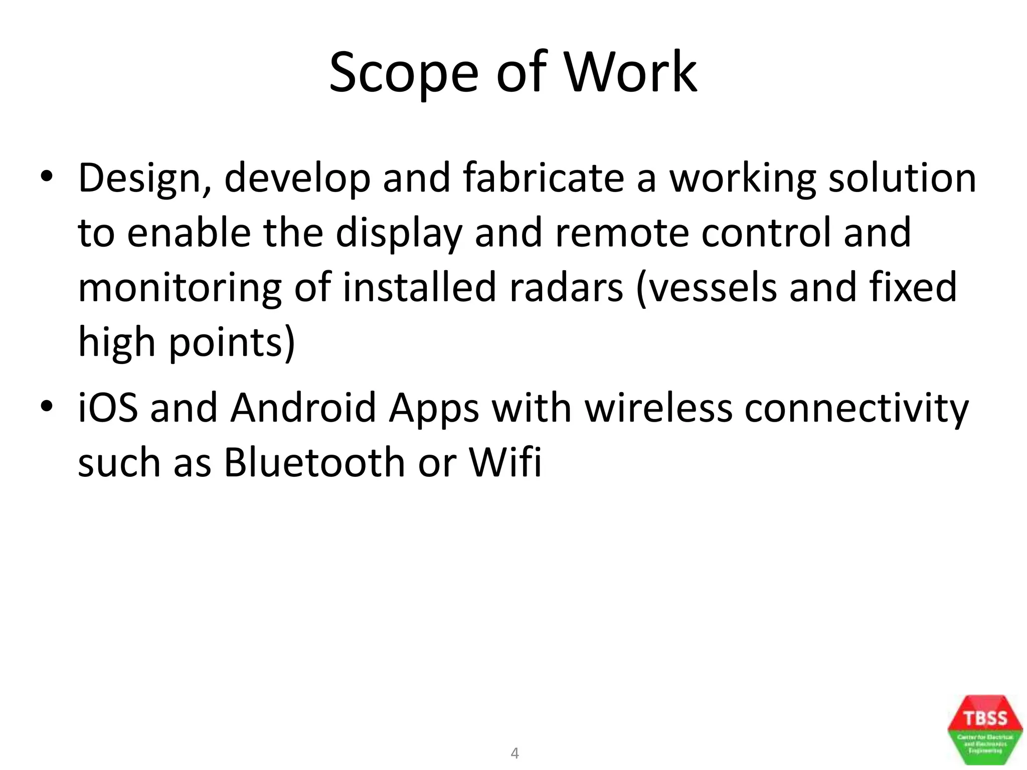 4
Scope of Work
• Design, develop and fabricate a working solution
to enable the display and remote control and
monitoring of installed radars (vessels and fixed
high points)
• iOS and Android Apps with wireless connectivity
such as Bluetooth or Wifi
 