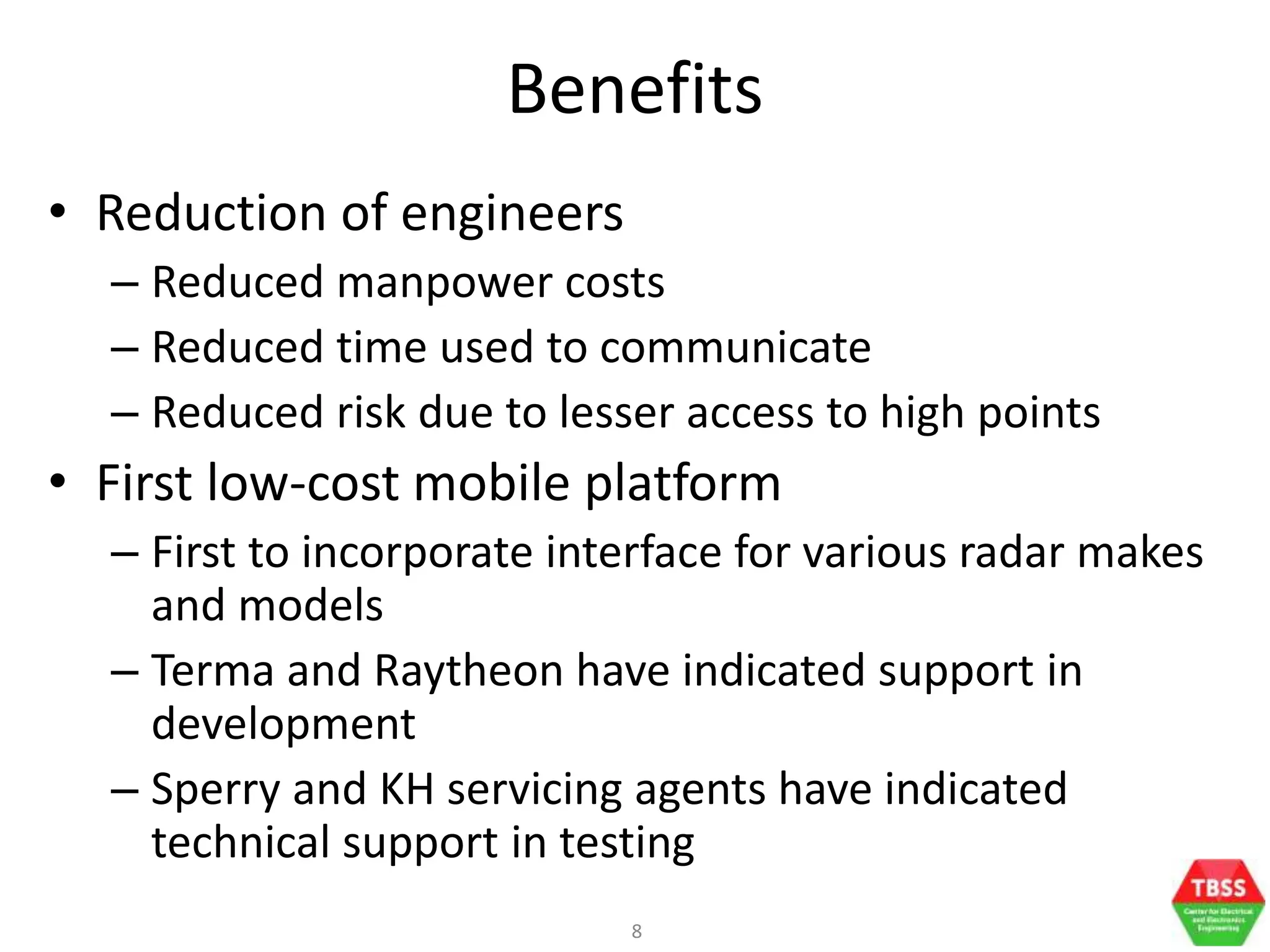 8
Benefits
• Reduction of engineers
– Reduced manpower costs
– Reduced time used to communicate
– Reduced risk due to lesser access to high points
• First low-cost mobile platform
– First to incorporate interface for various radar makes
and models
– Terma and Raytheon have indicated support in
development
– Sperry and KH servicing agents have indicated
technical support in testing
 