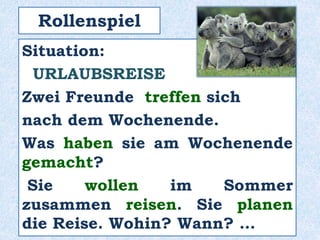 Rollenspiel
Situation:
URLAUBSREISE
Zwei Freunde treffen sich
nach dem Wochenende.
Was haben sie am Wochenende
gemacht?
Sie wollen im Sommer
zusammen reisen. Sie planen
die Reise. Wohin? Wann? …
 
