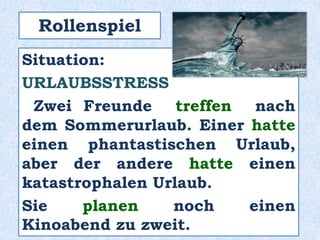 Rollenspiel
Situation:
URLAUBSSTRESS
Zwei Freunde treffen nach
dem Sommerurlaub. Einer hatte
einen phantastischen Urlaub,
aber der andere hatte einen
katastrophalen Urlaub.
Sie planen noch einen
Kinoabend zu zweit.
 