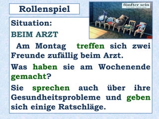 Rollenspiel
Situation:
BEIM ARZT
Am Montag treffen sich zwei
Freunde zufällig beim Arzt.
Was haben sie am Wochenende
gemacht?
Sie sprechen auch über ihre
Gesundheitsprobleme und geben
sich einige Ratschläge.
 