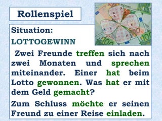 Situation:
LOTTOGEWINN
Zwei Freunde treffen sich nach
zwei Monaten und sprechen
miteinander. Einer hat beim
Lotto gewonnen. Was hat er mit
dem Geld gemacht?
Zum Schluss möchte er seinen
Freund zu einer Reise einladen.
Rollenspiel
 