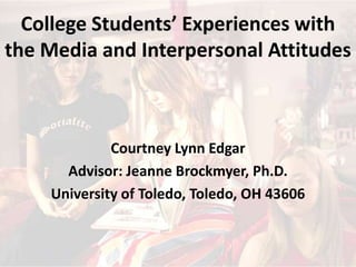 College Students’ Experiences with the Media and Interpersonal Attitudes Courtney Lynn Edgar Advisor: Jeanne Brockmyer, Ph.D. University of Toledo, Toledo, OH 43606 
