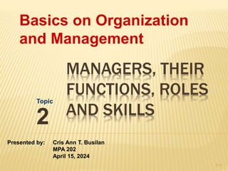 MANAGERS, THEIR
FUNCTIONS, ROLES
AND SKILLS
Topic
2
1–1
Basics on Organization
and Management
Presented by: Cris Ann T. Busilan
MPA 202
April 15, 2024
 