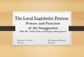 The Local Legislative Process
Powers and Function
of the Sanggunian
MPA 205 – Public Policy and Program Management
Jefferson V. De Vera Dr. Josephine B. Bitonio
Presenter Professor
 