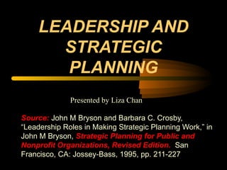 LEADERSHIP AND
STRATEGIC
PLANNING
Source: John M Bryson and Barbara C. Crosby,
“Leadership Roles in Making Strategic Planning Work,” in
John M Bryson, Strategic Planning for Public and
Nonprofit Organizations, Revised Edition. San
Francisco, CA: Jossey-Bass, 1995, pp. 211-227
Presented by Liza Chan
 