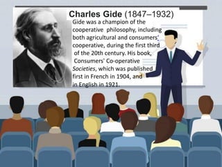 Charles Gide 1847–1932
Charles Gide (1847–1932)
Gide was a champion of the
cooperative philosophy, including
both agricultural and consumers‘
cooperative, during the first third
of the 20th century. His book,
Consumers' Co-operative
Societies, which was published
first in French in 1904, and
in English in 1921.
 
