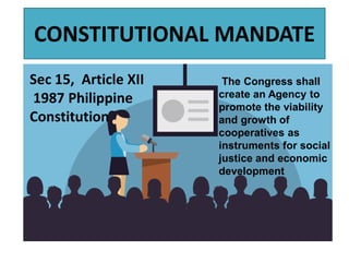CONSTITUTIONAL MANDATE
Sec 15, Article XII
1987 Philippine
Constitution
The Congress shall
create an Agency to
promote the viability
and growth of
cooperatives as
instruments for social
justice and economic
development
 